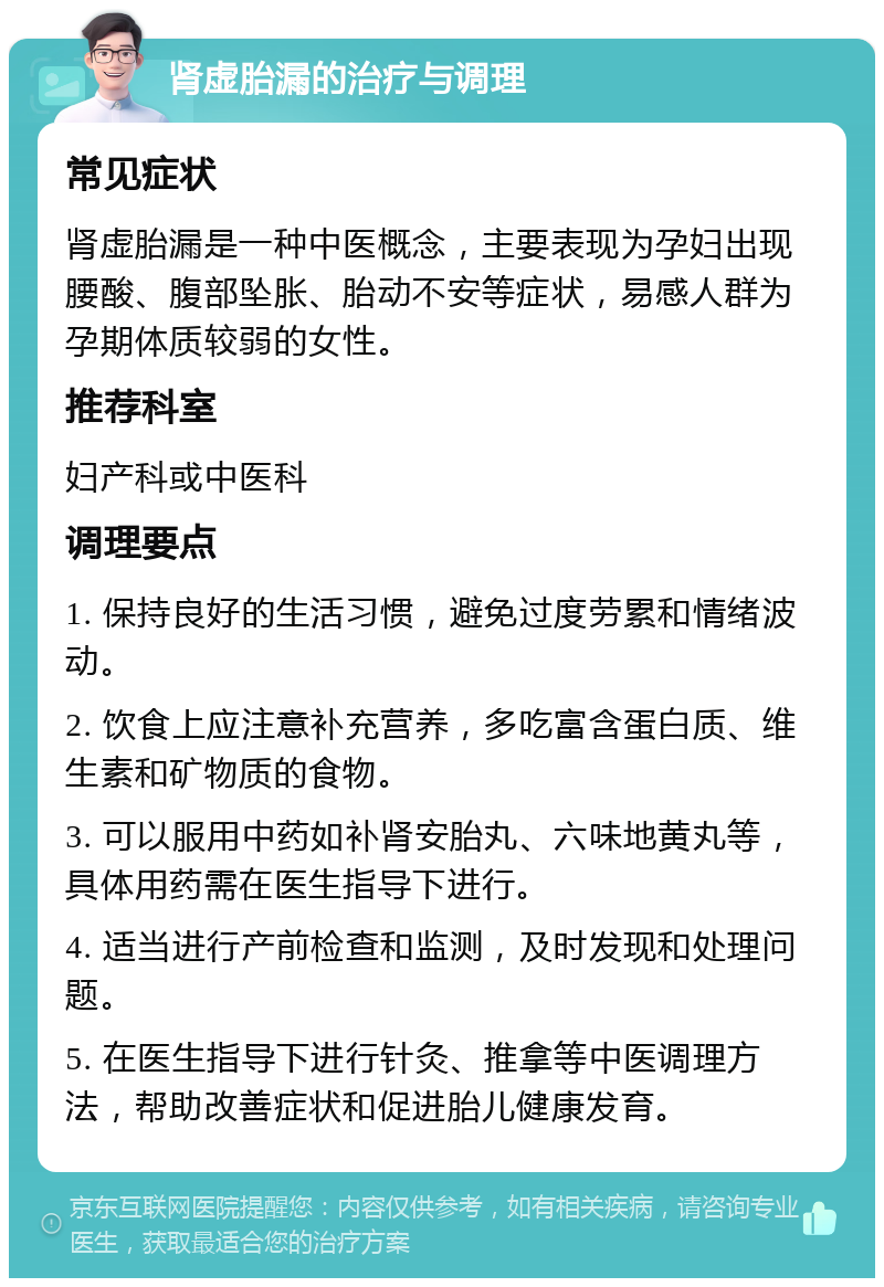 肾虚胎漏的治疗与调理 常见症状 肾虚胎漏是一种中医概念，主要表现为孕妇出现腰酸、腹部坠胀、胎动不安等症状，易感人群为孕期体质较弱的女性。 推荐科室 妇产科或中医科 调理要点 1. 保持良好的生活习惯，避免过度劳累和情绪波动。 2. 饮食上应注意补充营养，多吃富含蛋白质、维生素和矿物质的食物。 3. 可以服用中药如补肾安胎丸、六味地黄丸等，具体用药需在医生指导下进行。 4. 适当进行产前检查和监测，及时发现和处理问题。 5. 在医生指导下进行针灸、推拿等中医调理方法，帮助改善症状和促进胎儿健康发育。