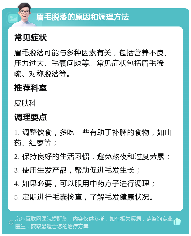 眉毛脱落的原因和调理方法 常见症状 眉毛脱落可能与多种因素有关，包括营养不良、压力过大、毛囊问题等。常见症状包括眉毛稀疏、对称脱落等。 推荐科室 皮肤科 调理要点 1. 调整饮食，多吃一些有助于补脾的食物，如山药、红枣等； 2. 保持良好的生活习惯，避免熬夜和过度劳累； 3. 使用生发产品，帮助促进毛发生长； 4. 如果必要，可以服用中药方子进行调理； 5. 定期进行毛囊检查，了解毛发健康状况。