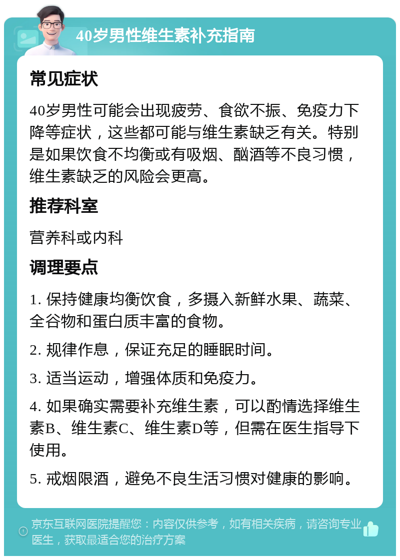 40岁男性维生素补充指南 常见症状 40岁男性可能会出现疲劳、食欲不振、免疫力下降等症状，这些都可能与维生素缺乏有关。特别是如果饮食不均衡或有吸烟、酗酒等不良习惯，维生素缺乏的风险会更高。 推荐科室 营养科或内科 调理要点 1. 保持健康均衡饮食，多摄入新鲜水果、蔬菜、全谷物和蛋白质丰富的食物。 2. 规律作息，保证充足的睡眠时间。 3. 适当运动，增强体质和免疫力。 4. 如果确实需要补充维生素，可以酌情选择维生素B、维生素C、维生素D等，但需在医生指导下使用。 5. 戒烟限酒，避免不良生活习惯对健康的影响。