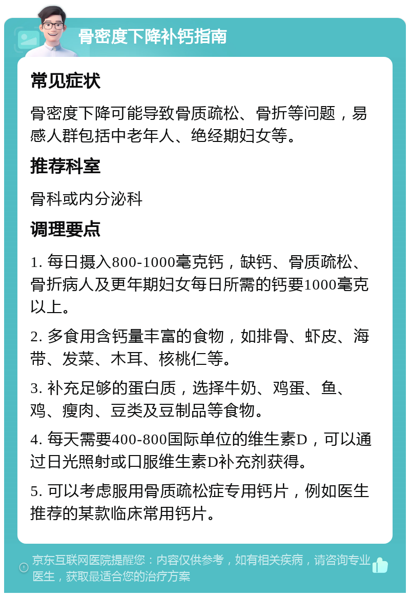 骨密度下降补钙指南 常见症状 骨密度下降可能导致骨质疏松、骨折等问题，易感人群包括中老年人、绝经期妇女等。 推荐科室 骨科或内分泌科 调理要点 1. 每日摄入800-1000毫克钙，缺钙、骨质疏松、骨折病人及更年期妇女每日所需的钙要1000毫克以上。 2. 多食用含钙量丰富的食物，如排骨、虾皮、海带、发菜、木耳、核桃仁等。 3. 补充足够的蛋白质，选择牛奶、鸡蛋、鱼、鸡、瘦肉、豆类及豆制品等食物。 4. 每天需要400-800国际单位的维生素D，可以通过日光照射或口服维生素D补充剂获得。 5. 可以考虑服用骨质疏松症专用钙片，例如医生推荐的某款临床常用钙片。