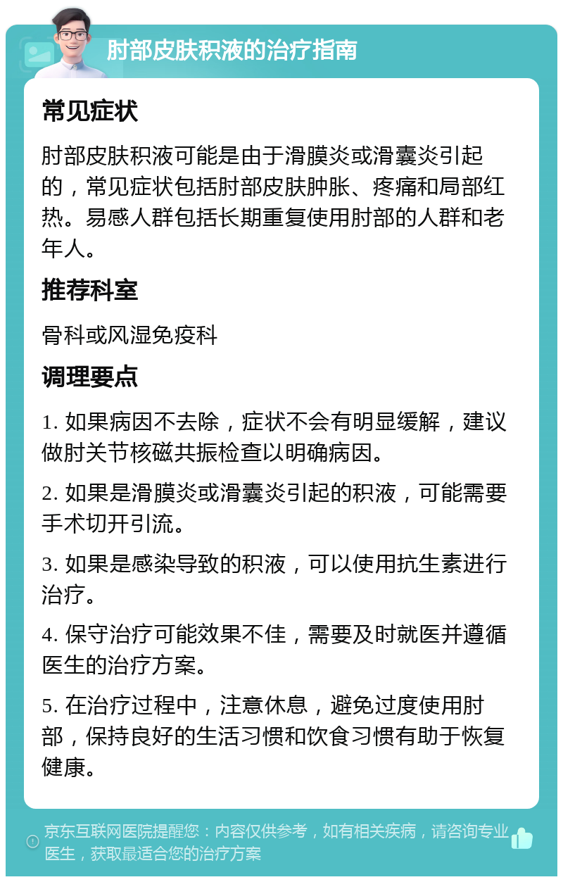 肘部皮肤积液的治疗指南 常见症状 肘部皮肤积液可能是由于滑膜炎或滑囊炎引起的，常见症状包括肘部皮肤肿胀、疼痛和局部红热。易感人群包括长期重复使用肘部的人群和老年人。 推荐科室 骨科或风湿免疫科 调理要点 1. 如果病因不去除，症状不会有明显缓解，建议做肘关节核磁共振检查以明确病因。 2. 如果是滑膜炎或滑囊炎引起的积液，可能需要手术切开引流。 3. 如果是感染导致的积液，可以使用抗生素进行治疗。 4. 保守治疗可能效果不佳，需要及时就医并遵循医生的治疗方案。 5. 在治疗过程中，注意休息，避免过度使用肘部，保持良好的生活习惯和饮食习惯有助于恢复健康。