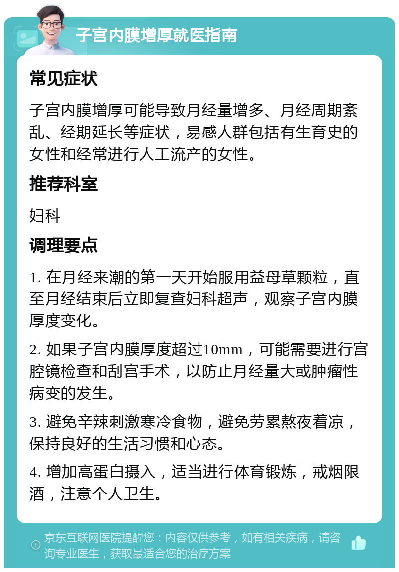 子宫内膜增厚就医指南 常见症状 子宫内膜增厚可能导致月经量增多、月经周期紊乱、经期延长等症状，易感人群包括有生育史的女性和经常进行人工流产的女性。 推荐科室 妇科 调理要点 1. 在月经来潮的第一天开始服用益母草颗粒，直至月经结束后立即复查妇科超声，观察子宫内膜厚度变化。 2. 如果子宫内膜厚度超过10mm，可能需要进行宫腔镜检查和刮宫手术，以防止月经量大或肿瘤性病变的发生。 3. 避免辛辣刺激寒冷食物，避免劳累熬夜着凉，保持良好的生活习惯和心态。 4. 增加高蛋白摄入，适当进行体育锻炼，戒烟限酒，注意个人卫生。