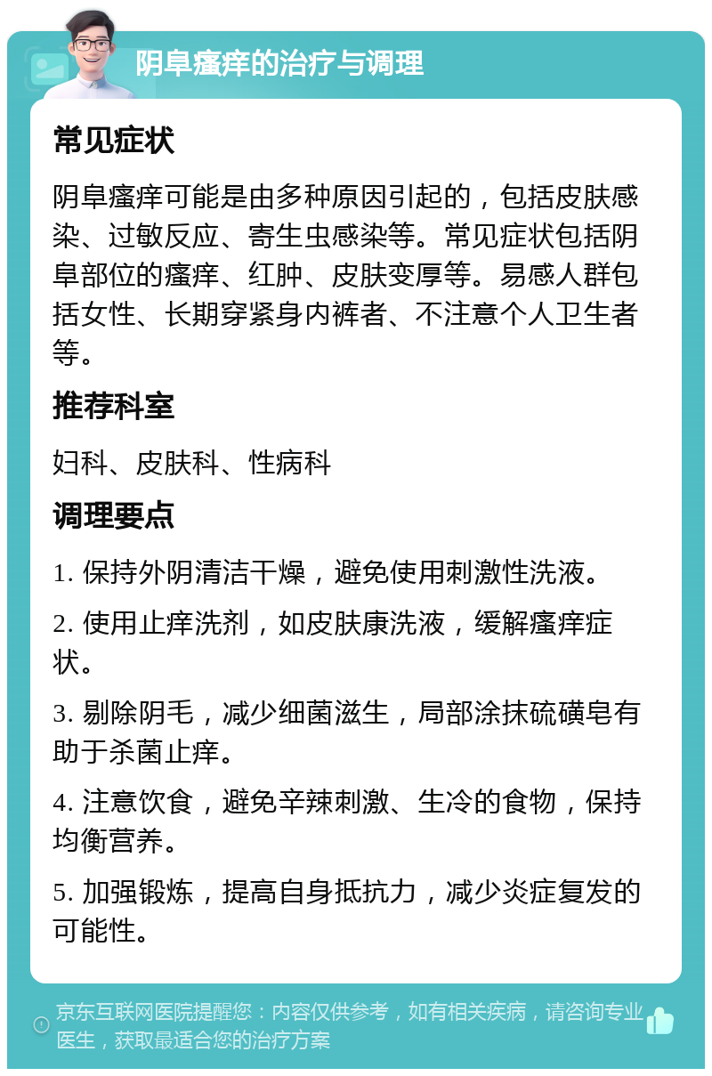 阴阜瘙痒的治疗与调理 常见症状 阴阜瘙痒可能是由多种原因引起的，包括皮肤感染、过敏反应、寄生虫感染等。常见症状包括阴阜部位的瘙痒、红肿、皮肤变厚等。易感人群包括女性、长期穿紧身内裤者、不注意个人卫生者等。 推荐科室 妇科、皮肤科、性病科 调理要点 1. 保持外阴清洁干燥，避免使用刺激性洗液。 2. 使用止痒洗剂，如皮肤康洗液，缓解瘙痒症状。 3. 剔除阴毛，减少细菌滋生，局部涂抹硫磺皂有助于杀菌止痒。 4. 注意饮食，避免辛辣刺激、生冷的食物，保持均衡营养。 5. 加强锻炼，提高自身抵抗力，减少炎症复发的可能性。