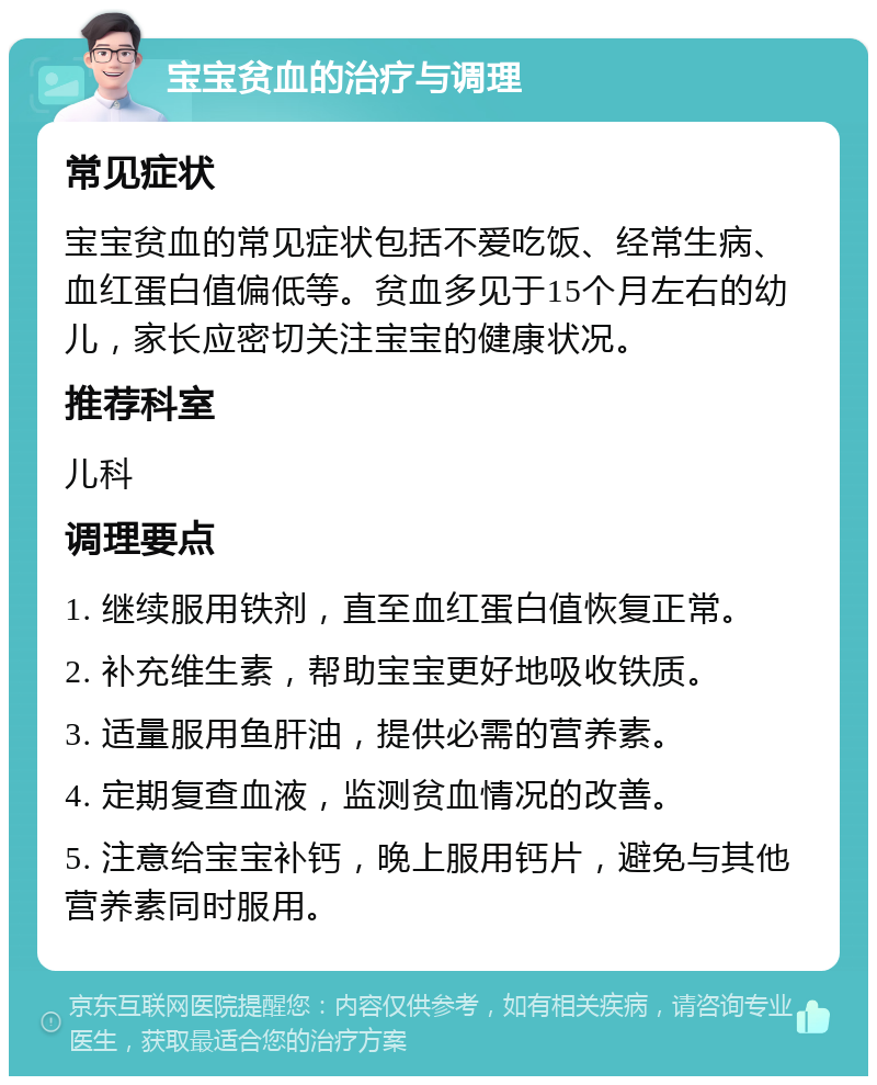 宝宝贫血的治疗与调理 常见症状 宝宝贫血的常见症状包括不爱吃饭、经常生病、血红蛋白值偏低等。贫血多见于15个月左右的幼儿，家长应密切关注宝宝的健康状况。 推荐科室 儿科 调理要点 1. 继续服用铁剂，直至血红蛋白值恢复正常。 2. 补充维生素，帮助宝宝更好地吸收铁质。 3. 适量服用鱼肝油，提供必需的营养素。 4. 定期复查血液，监测贫血情况的改善。 5. 注意给宝宝补钙，晚上服用钙片，避免与其他营养素同时服用。