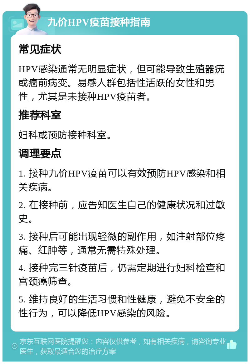 九价HPV疫苗接种指南 常见症状 HPV感染通常无明显症状，但可能导致生殖器疣或癌前病变。易感人群包括性活跃的女性和男性，尤其是未接种HPV疫苗者。 推荐科室 妇科或预防接种科室。 调理要点 1. 接种九价HPV疫苗可以有效预防HPV感染和相关疾病。 2. 在接种前，应告知医生自己的健康状况和过敏史。 3. 接种后可能出现轻微的副作用，如注射部位疼痛、红肿等，通常无需特殊处理。 4. 接种完三针疫苗后，仍需定期进行妇科检查和宫颈癌筛查。 5. 维持良好的生活习惯和性健康，避免不安全的性行为，可以降低HPV感染的风险。