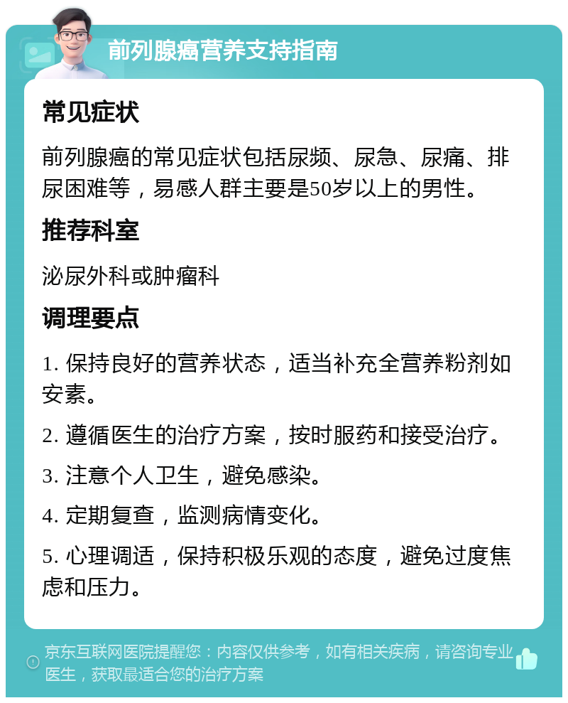 前列腺癌营养支持指南 常见症状 前列腺癌的常见症状包括尿频、尿急、尿痛、排尿困难等，易感人群主要是50岁以上的男性。 推荐科室 泌尿外科或肿瘤科 调理要点 1. 保持良好的营养状态，适当补充全营养粉剂如安素。 2. 遵循医生的治疗方案，按时服药和接受治疗。 3. 注意个人卫生，避免感染。 4. 定期复查，监测病情变化。 5. 心理调适，保持积极乐观的态度，避免过度焦虑和压力。