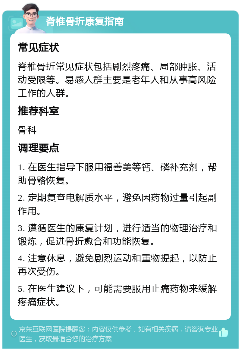 脊椎骨折康复指南 常见症状 脊椎骨折常见症状包括剧烈疼痛、局部肿胀、活动受限等。易感人群主要是老年人和从事高风险工作的人群。 推荐科室 骨科 调理要点 1. 在医生指导下服用福善美等钙、磷补充剂，帮助骨骼恢复。 2. 定期复查电解质水平，避免因药物过量引起副作用。 3. 遵循医生的康复计划，进行适当的物理治疗和锻炼，促进骨折愈合和功能恢复。 4. 注意休息，避免剧烈运动和重物提起，以防止再次受伤。 5. 在医生建议下，可能需要服用止痛药物来缓解疼痛症状。