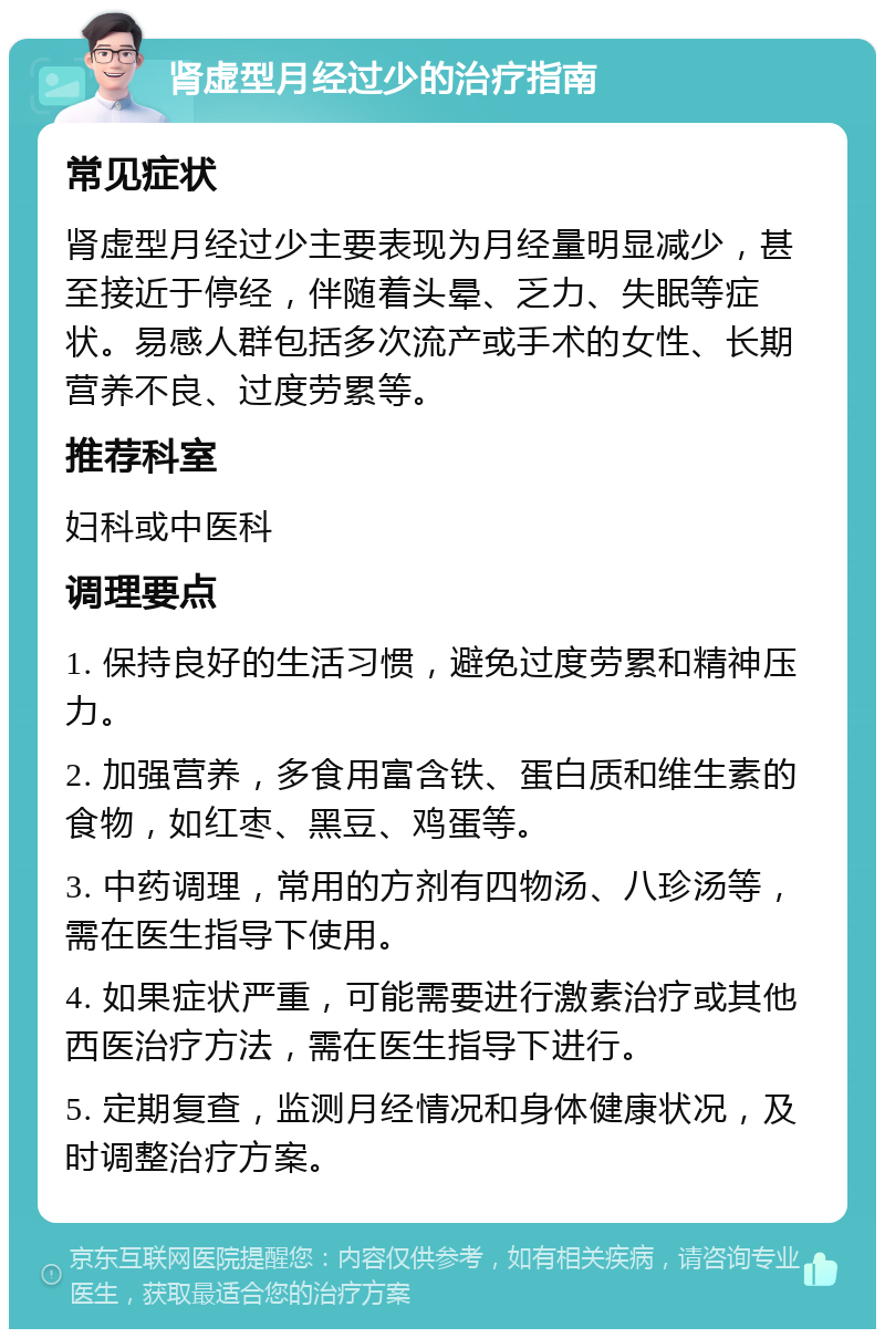 肾虚型月经过少的治疗指南 常见症状 肾虚型月经过少主要表现为月经量明显减少，甚至接近于停经，伴随着头晕、乏力、失眠等症状。易感人群包括多次流产或手术的女性、长期营养不良、过度劳累等。 推荐科室 妇科或中医科 调理要点 1. 保持良好的生活习惯，避免过度劳累和精神压力。 2. 加强营养，多食用富含铁、蛋白质和维生素的食物，如红枣、黑豆、鸡蛋等。 3. 中药调理，常用的方剂有四物汤、八珍汤等，需在医生指导下使用。 4. 如果症状严重，可能需要进行激素治疗或其他西医治疗方法，需在医生指导下进行。 5. 定期复查，监测月经情况和身体健康状况，及时调整治疗方案。