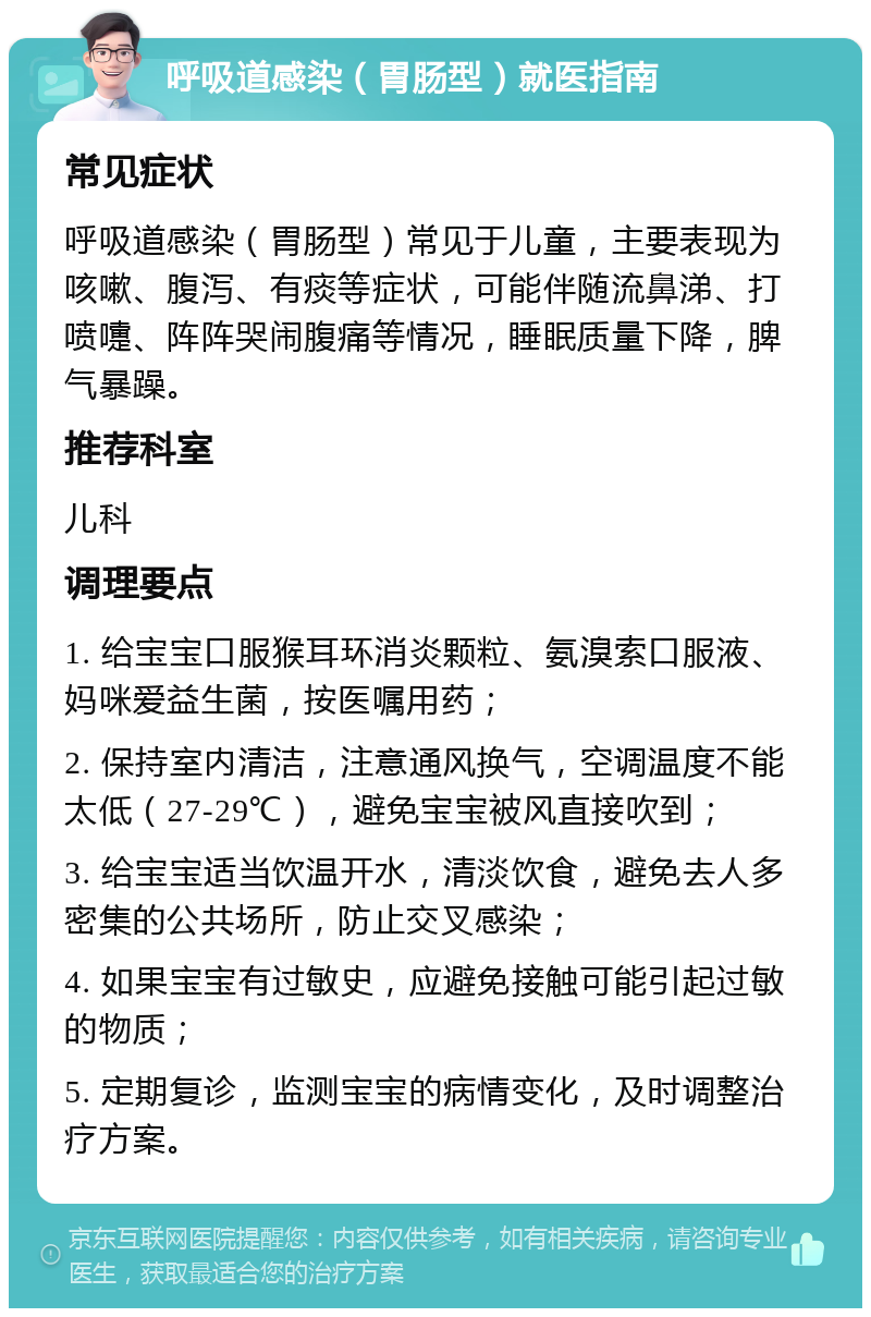 呼吸道感染（胃肠型）就医指南 常见症状 呼吸道感染（胃肠型）常见于儿童，主要表现为咳嗽、腹泻、有痰等症状，可能伴随流鼻涕、打喷嚏、阵阵哭闹腹痛等情况，睡眠质量下降，脾气暴躁。 推荐科室 儿科 调理要点 1. 给宝宝口服猴耳环消炎颗粒、氨溴索口服液、妈咪爱益生菌，按医嘱用药； 2. 保持室内清洁，注意通风换气，空调温度不能太低（27-29℃），避免宝宝被风直接吹到； 3. 给宝宝适当饮温开水，清淡饮食，避免去人多密集的公共场所，防止交叉感染； 4. 如果宝宝有过敏史，应避免接触可能引起过敏的物质； 5. 定期复诊，监测宝宝的病情变化，及时调整治疗方案。