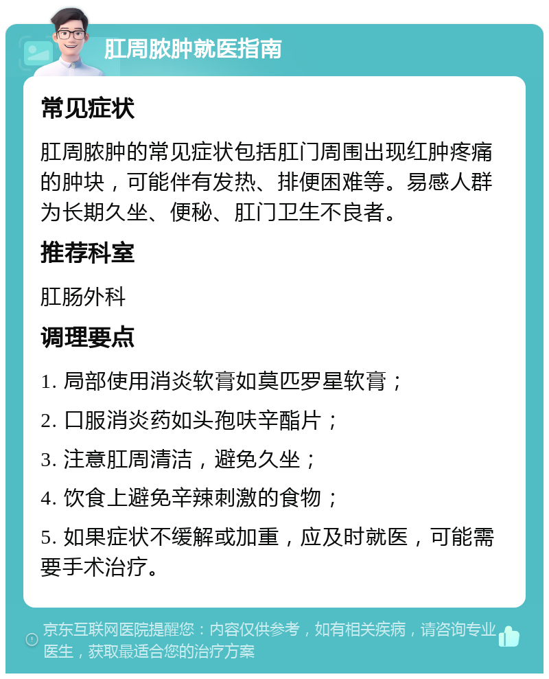 肛周脓肿就医指南 常见症状 肛周脓肿的常见症状包括肛门周围出现红肿疼痛的肿块，可能伴有发热、排便困难等。易感人群为长期久坐、便秘、肛门卫生不良者。 推荐科室 肛肠外科 调理要点 1. 局部使用消炎软膏如莫匹罗星软膏； 2. 口服消炎药如头孢呋辛酯片； 3. 注意肛周清洁，避免久坐； 4. 饮食上避免辛辣刺激的食物； 5. 如果症状不缓解或加重，应及时就医，可能需要手术治疗。