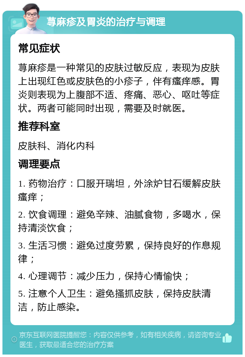 荨麻疹及胃炎的治疗与调理 常见症状 荨麻疹是一种常见的皮肤过敏反应，表现为皮肤上出现红色或皮肤色的小疹子，伴有瘙痒感。胃炎则表现为上腹部不适、疼痛、恶心、呕吐等症状。两者可能同时出现，需要及时就医。 推荐科室 皮肤科、消化内科 调理要点 1. 药物治疗：口服开瑞坦，外涂炉甘石缓解皮肤瘙痒； 2. 饮食调理：避免辛辣、油腻食物，多喝水，保持清淡饮食； 3. 生活习惯：避免过度劳累，保持良好的作息规律； 4. 心理调节：减少压力，保持心情愉快； 5. 注意个人卫生：避免搔抓皮肤，保持皮肤清洁，防止感染。