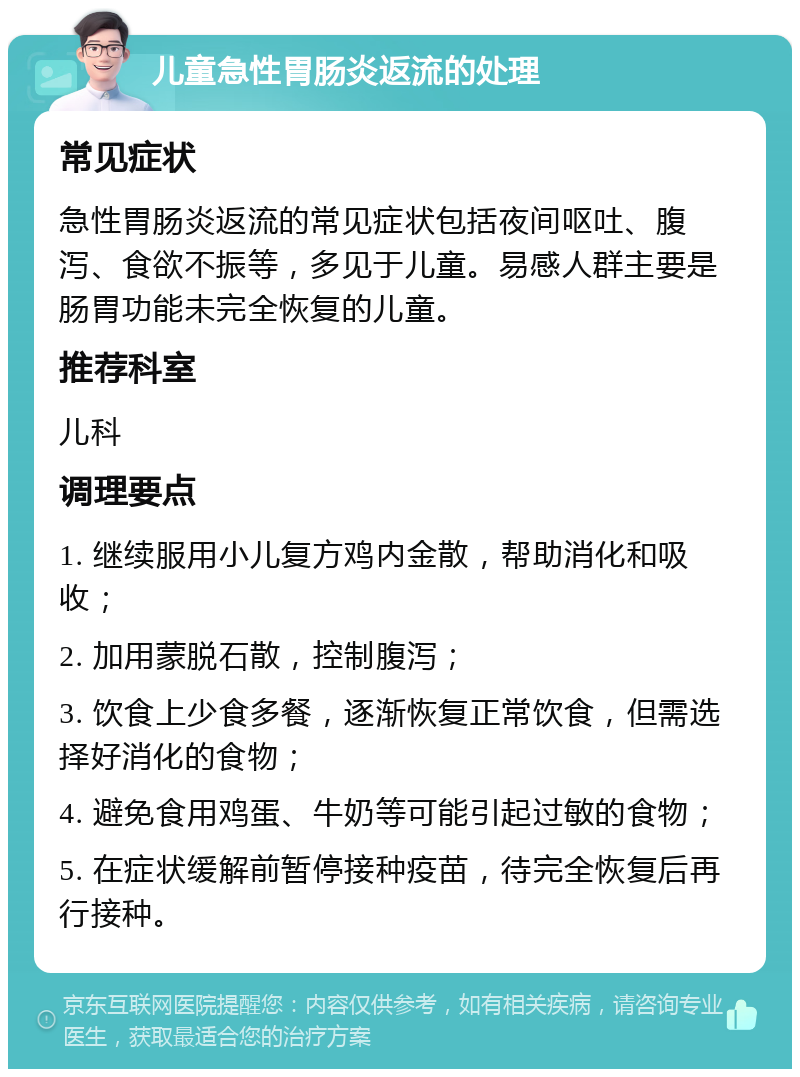 儿童急性胃肠炎返流的处理 常见症状 急性胃肠炎返流的常见症状包括夜间呕吐、腹泻、食欲不振等，多见于儿童。易感人群主要是肠胃功能未完全恢复的儿童。 推荐科室 儿科 调理要点 1. 继续服用小儿复方鸡内金散，帮助消化和吸收； 2. 加用蒙脱石散，控制腹泻； 3. 饮食上少食多餐，逐渐恢复正常饮食，但需选择好消化的食物； 4. 避免食用鸡蛋、牛奶等可能引起过敏的食物； 5. 在症状缓解前暂停接种疫苗，待完全恢复后再行接种。