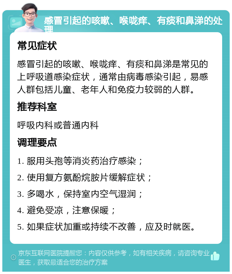 感冒引起的咳嗽、喉咙痒、有痰和鼻涕的处理 常见症状 感冒引起的咳嗽、喉咙痒、有痰和鼻涕是常见的上呼吸道感染症状，通常由病毒感染引起，易感人群包括儿童、老年人和免疫力较弱的人群。 推荐科室 呼吸内科或普通内科 调理要点 1. 服用头孢等消炎药治疗感染； 2. 使用复方氨酚烷胺片缓解症状； 3. 多喝水，保持室内空气湿润； 4. 避免受凉，注意保暖； 5. 如果症状加重或持续不改善，应及时就医。