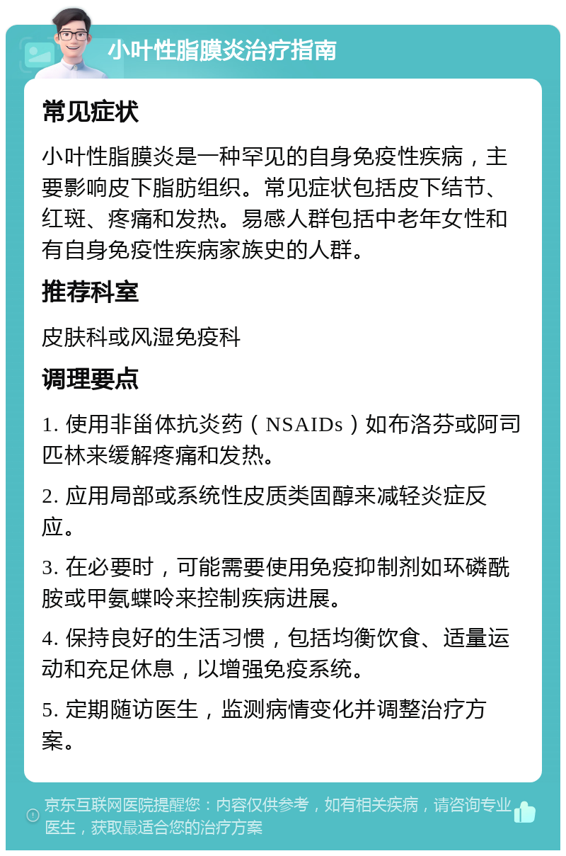 小叶性脂膜炎治疗指南 常见症状 小叶性脂膜炎是一种罕见的自身免疫性疾病，主要影响皮下脂肪组织。常见症状包括皮下结节、红斑、疼痛和发热。易感人群包括中老年女性和有自身免疫性疾病家族史的人群。 推荐科室 皮肤科或风湿免疫科 调理要点 1. 使用非甾体抗炎药（NSAIDs）如布洛芬或阿司匹林来缓解疼痛和发热。 2. 应用局部或系统性皮质类固醇来减轻炎症反应。 3. 在必要时，可能需要使用免疫抑制剂如环磷酰胺或甲氨蝶呤来控制疾病进展。 4. 保持良好的生活习惯，包括均衡饮食、适量运动和充足休息，以增强免疫系统。 5. 定期随访医生，监测病情变化并调整治疗方案。