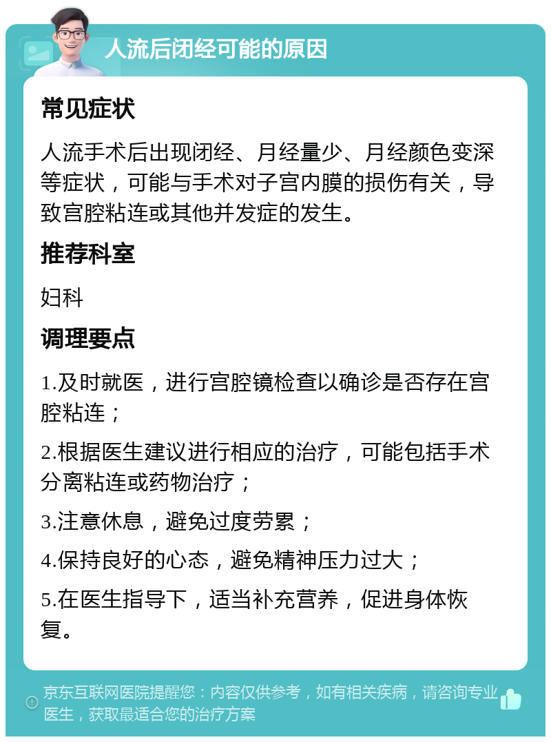 人流后闭经可能的原因 常见症状 人流手术后出现闭经、月经量少、月经颜色变深等症状，可能与手术对子宫内膜的损伤有关，导致宫腔粘连或其他并发症的发生。 推荐科室 妇科 调理要点 1.及时就医，进行宫腔镜检查以确诊是否存在宫腔粘连； 2.根据医生建议进行相应的治疗，可能包括手术分离粘连或药物治疗； 3.注意休息，避免过度劳累； 4.保持良好的心态，避免精神压力过大； 5.在医生指导下，适当补充营养，促进身体恢复。