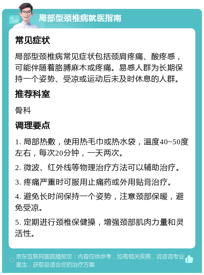 局部型颈椎病就医指南 常见症状 局部型颈椎病常见症状包括颈肩疼痛、酸疼感，可能伴随着胳膊麻木或疼痛。易感人群为长期保持一个姿势、受凉或运动后未及时休息的人群。 推荐科室 骨科 调理要点 1. 局部热敷，使用热毛巾或热水袋，温度40~50度左右，每次20分钟，一天两次。 2. 微波、红外线等物理治疗方法可以辅助治疗。 3. 疼痛严重时可服用止痛药或外用贴膏治疗。 4. 避免长时间保持一个姿势，注意颈部保暖，避免受凉。 5. 定期进行颈椎保健操，增强颈部肌肉力量和灵活性。