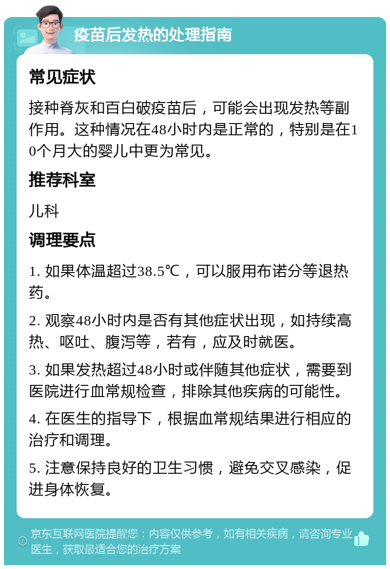 疫苗后发热的处理指南 常见症状 接种脊灰和百白破疫苗后，可能会出现发热等副作用。这种情况在48小时内是正常的，特别是在10个月大的婴儿中更为常见。 推荐科室 儿科 调理要点 1. 如果体温超过38.5℃，可以服用布诺分等退热药。 2. 观察48小时内是否有其他症状出现，如持续高热、呕吐、腹泻等，若有，应及时就医。 3. 如果发热超过48小时或伴随其他症状，需要到医院进行血常规检查，排除其他疾病的可能性。 4. 在医生的指导下，根据血常规结果进行相应的治疗和调理。 5. 注意保持良好的卫生习惯，避免交叉感染，促进身体恢复。