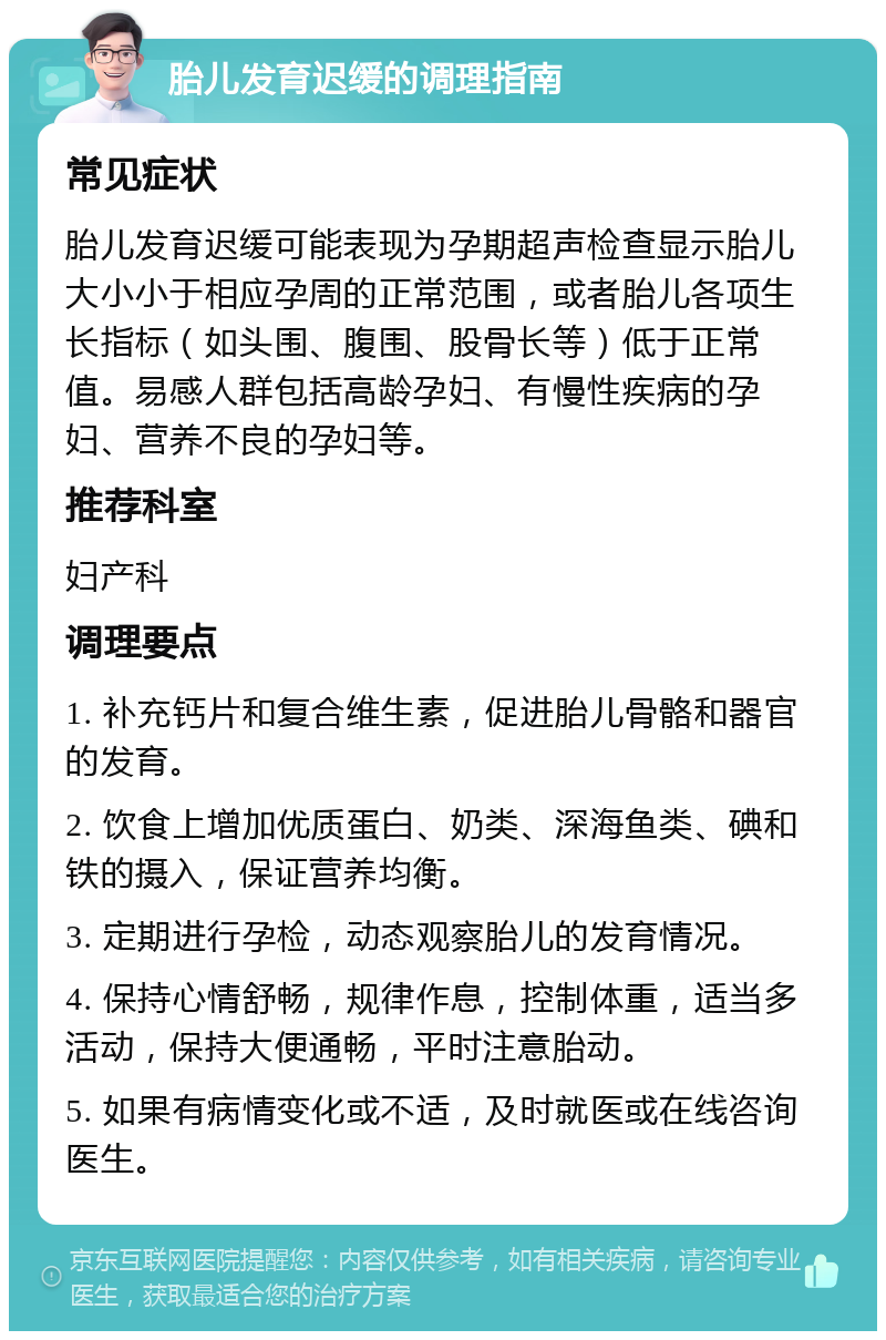 胎儿发育迟缓的调理指南 常见症状 胎儿发育迟缓可能表现为孕期超声检查显示胎儿大小小于相应孕周的正常范围，或者胎儿各项生长指标（如头围、腹围、股骨长等）低于正常值。易感人群包括高龄孕妇、有慢性疾病的孕妇、营养不良的孕妇等。 推荐科室 妇产科 调理要点 1. 补充钙片和复合维生素，促进胎儿骨骼和器官的发育。 2. 饮食上增加优质蛋白、奶类、深海鱼类、碘和铁的摄入，保证营养均衡。 3. 定期进行孕检，动态观察胎儿的发育情况。 4. 保持心情舒畅，规律作息，控制体重，适当多活动，保持大便通畅，平时注意胎动。 5. 如果有病情变化或不适，及时就医或在线咨询医生。