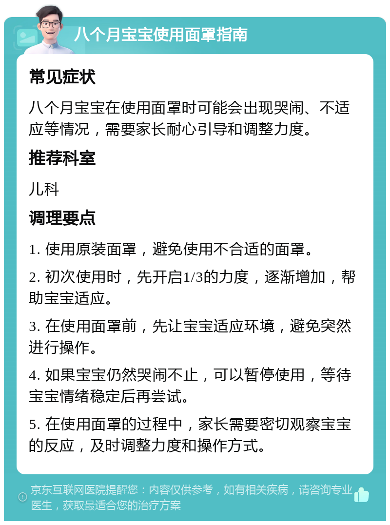 八个月宝宝使用面罩指南 常见症状 八个月宝宝在使用面罩时可能会出现哭闹、不适应等情况，需要家长耐心引导和调整力度。 推荐科室 儿科 调理要点 1. 使用原装面罩，避免使用不合适的面罩。 2. 初次使用时，先开启1/3的力度，逐渐增加，帮助宝宝适应。 3. 在使用面罩前，先让宝宝适应环境，避免突然进行操作。 4. 如果宝宝仍然哭闹不止，可以暂停使用，等待宝宝情绪稳定后再尝试。 5. 在使用面罩的过程中，家长需要密切观察宝宝的反应，及时调整力度和操作方式。