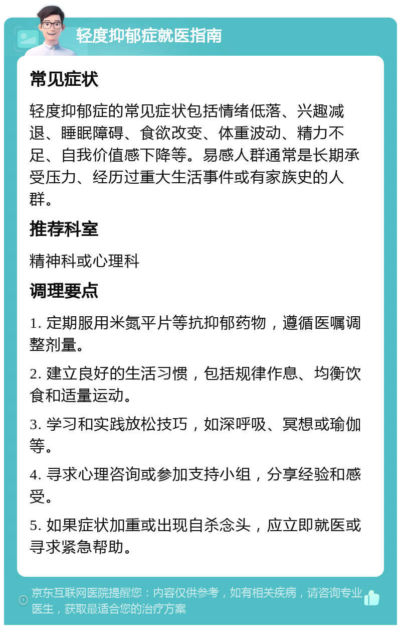 轻度抑郁症就医指南 常见症状 轻度抑郁症的常见症状包括情绪低落、兴趣减退、睡眠障碍、食欲改变、体重波动、精力不足、自我价值感下降等。易感人群通常是长期承受压力、经历过重大生活事件或有家族史的人群。 推荐科室 精神科或心理科 调理要点 1. 定期服用米氮平片等抗抑郁药物，遵循医嘱调整剂量。 2. 建立良好的生活习惯，包括规律作息、均衡饮食和适量运动。 3. 学习和实践放松技巧，如深呼吸、冥想或瑜伽等。 4. 寻求心理咨询或参加支持小组，分享经验和感受。 5. 如果症状加重或出现自杀念头，应立即就医或寻求紧急帮助。