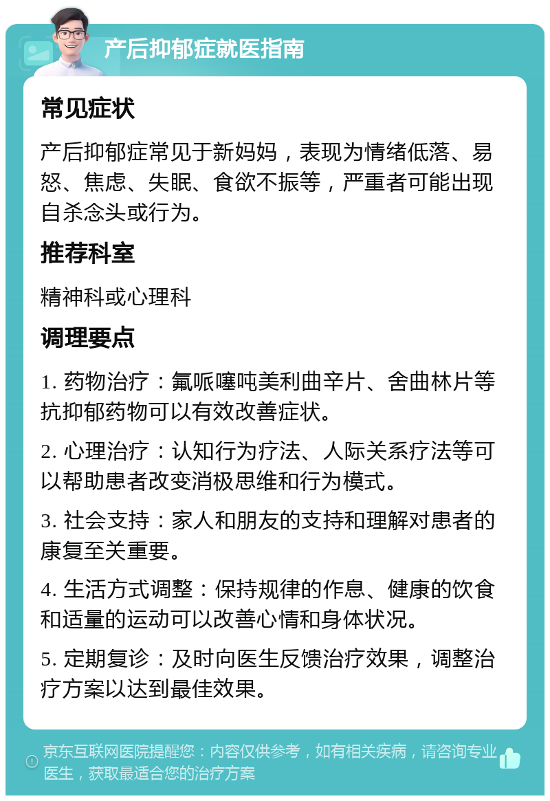 产后抑郁症就医指南 常见症状 产后抑郁症常见于新妈妈，表现为情绪低落、易怒、焦虑、失眠、食欲不振等，严重者可能出现自杀念头或行为。 推荐科室 精神科或心理科 调理要点 1. 药物治疗：氟哌噻吨美利曲辛片、舍曲林片等抗抑郁药物可以有效改善症状。 2. 心理治疗：认知行为疗法、人际关系疗法等可以帮助患者改变消极思维和行为模式。 3. 社会支持：家人和朋友的支持和理解对患者的康复至关重要。 4. 生活方式调整：保持规律的作息、健康的饮食和适量的运动可以改善心情和身体状况。 5. 定期复诊：及时向医生反馈治疗效果，调整治疗方案以达到最佳效果。