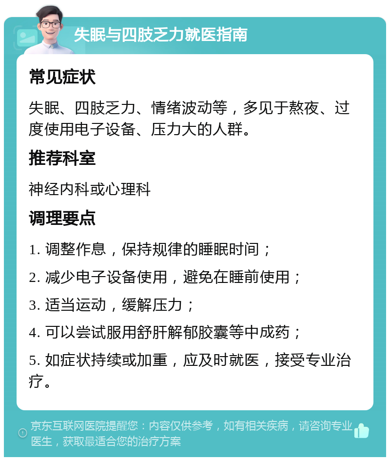 失眠与四肢乏力就医指南 常见症状 失眠、四肢乏力、情绪波动等，多见于熬夜、过度使用电子设备、压力大的人群。 推荐科室 神经内科或心理科 调理要点 1. 调整作息，保持规律的睡眠时间； 2. 减少电子设备使用，避免在睡前使用； 3. 适当运动，缓解压力； 4. 可以尝试服用舒肝解郁胶囊等中成药； 5. 如症状持续或加重，应及时就医，接受专业治疗。