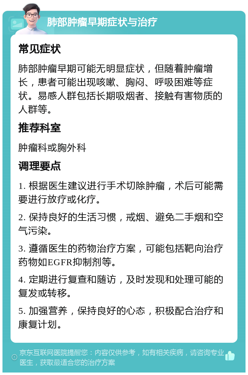 肺部肿瘤早期症状与治疗 常见症状 肺部肿瘤早期可能无明显症状，但随着肿瘤增长，患者可能出现咳嗽、胸闷、呼吸困难等症状。易感人群包括长期吸烟者、接触有害物质的人群等。 推荐科室 肿瘤科或胸外科 调理要点 1. 根据医生建议进行手术切除肿瘤，术后可能需要进行放疗或化疗。 2. 保持良好的生活习惯，戒烟、避免二手烟和空气污染。 3. 遵循医生的药物治疗方案，可能包括靶向治疗药物如EGFR抑制剂等。 4. 定期进行复查和随访，及时发现和处理可能的复发或转移。 5. 加强营养，保持良好的心态，积极配合治疗和康复计划。