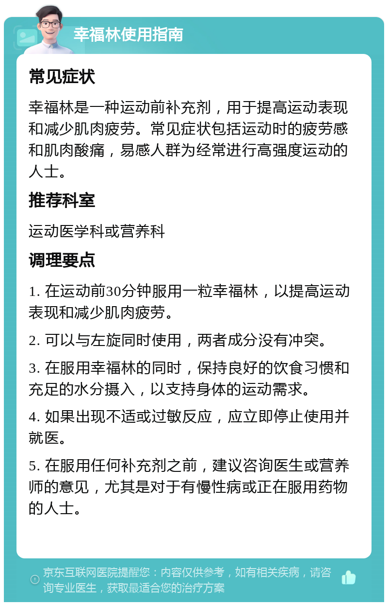 幸福林使用指南 常见症状 幸福林是一种运动前补充剂，用于提高运动表现和减少肌肉疲劳。常见症状包括运动时的疲劳感和肌肉酸痛，易感人群为经常进行高强度运动的人士。 推荐科室 运动医学科或营养科 调理要点 1. 在运动前30分钟服用一粒幸福林，以提高运动表现和减少肌肉疲劳。 2. 可以与左旋同时使用，两者成分没有冲突。 3. 在服用幸福林的同时，保持良好的饮食习惯和充足的水分摄入，以支持身体的运动需求。 4. 如果出现不适或过敏反应，应立即停止使用并就医。 5. 在服用任何补充剂之前，建议咨询医生或营养师的意见，尤其是对于有慢性病或正在服用药物的人士。