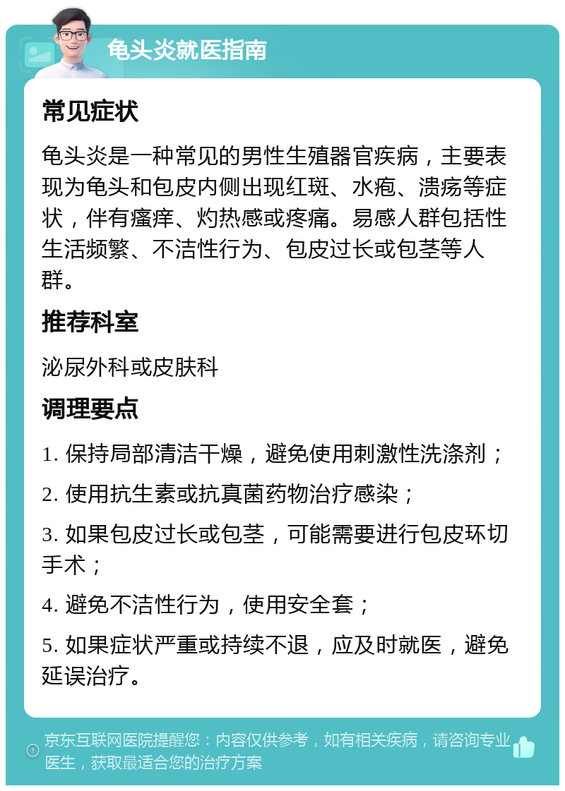 龟头炎就医指南 常见症状 龟头炎是一种常见的男性生殖器官疾病，主要表现为龟头和包皮内侧出现红斑、水疱、溃疡等症状，伴有瘙痒、灼热感或疼痛。易感人群包括性生活频繁、不洁性行为、包皮过长或包茎等人群。 推荐科室 泌尿外科或皮肤科 调理要点 1. 保持局部清洁干燥，避免使用刺激性洗涤剂； 2. 使用抗生素或抗真菌药物治疗感染； 3. 如果包皮过长或包茎，可能需要进行包皮环切手术； 4. 避免不洁性行为，使用安全套； 5. 如果症状严重或持续不退，应及时就医，避免延误治疗。