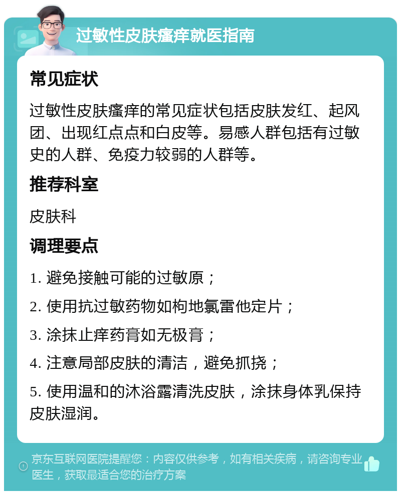 过敏性皮肤瘙痒就医指南 常见症状 过敏性皮肤瘙痒的常见症状包括皮肤发红、起风团、出现红点点和白皮等。易感人群包括有过敏史的人群、免疫力较弱的人群等。 推荐科室 皮肤科 调理要点 1. 避免接触可能的过敏原； 2. 使用抗过敏药物如枸地氯雷他定片； 3. 涂抹止痒药膏如无极膏； 4. 注意局部皮肤的清洁，避免抓挠； 5. 使用温和的沐浴露清洗皮肤，涂抹身体乳保持皮肤湿润。