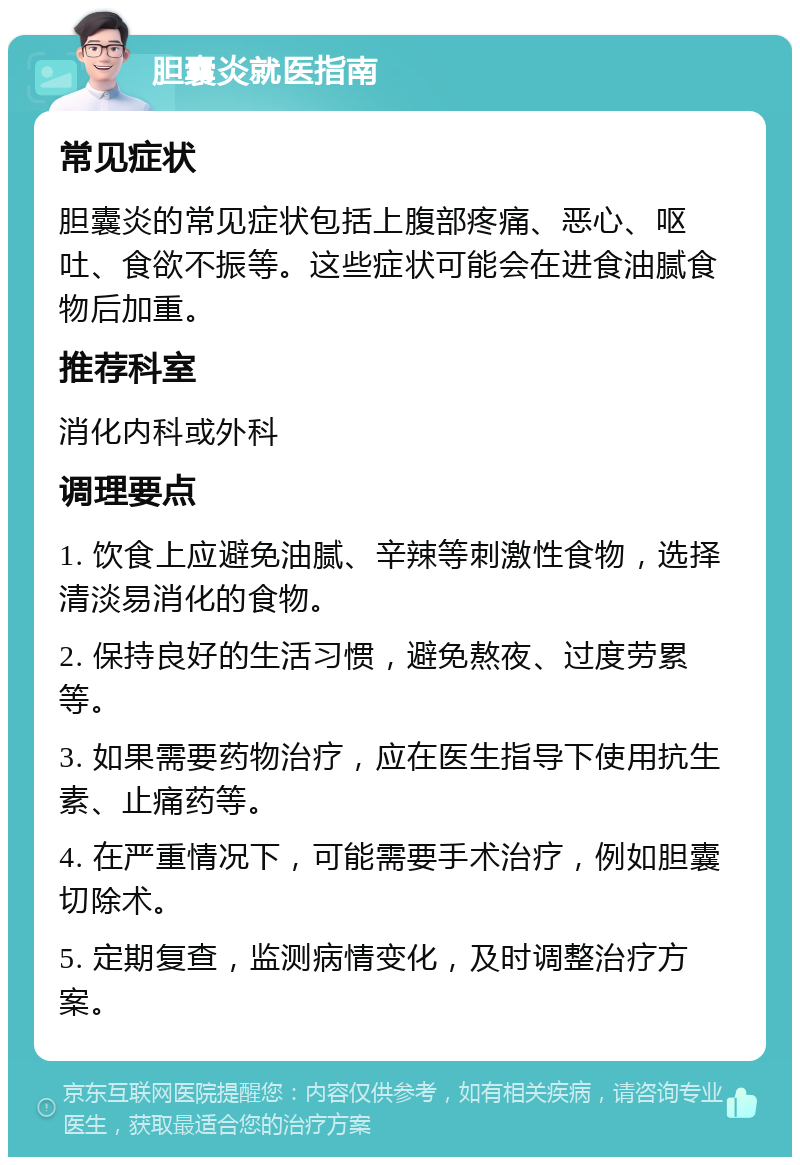 胆囊炎就医指南 常见症状 胆囊炎的常见症状包括上腹部疼痛、恶心、呕吐、食欲不振等。这些症状可能会在进食油腻食物后加重。 推荐科室 消化内科或外科 调理要点 1. 饮食上应避免油腻、辛辣等刺激性食物，选择清淡易消化的食物。 2. 保持良好的生活习惯，避免熬夜、过度劳累等。 3. 如果需要药物治疗，应在医生指导下使用抗生素、止痛药等。 4. 在严重情况下，可能需要手术治疗，例如胆囊切除术。 5. 定期复查，监测病情变化，及时调整治疗方案。