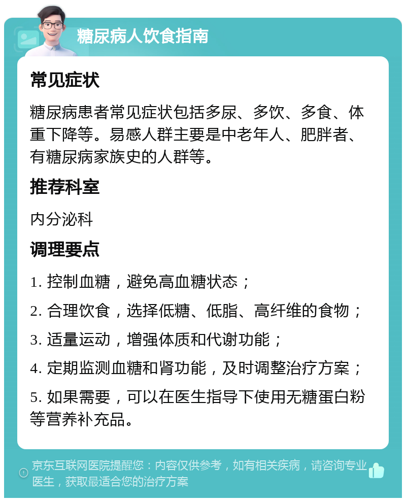 糖尿病人饮食指南 常见症状 糖尿病患者常见症状包括多尿、多饮、多食、体重下降等。易感人群主要是中老年人、肥胖者、有糖尿病家族史的人群等。 推荐科室 内分泌科 调理要点 1. 控制血糖，避免高血糖状态； 2. 合理饮食，选择低糖、低脂、高纤维的食物； 3. 适量运动，增强体质和代谢功能； 4. 定期监测血糖和肾功能，及时调整治疗方案； 5. 如果需要，可以在医生指导下使用无糖蛋白粉等营养补充品。