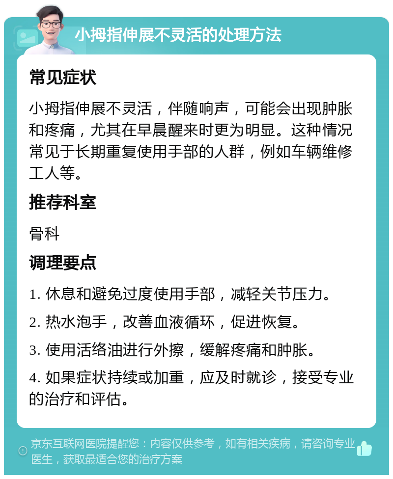 小拇指伸展不灵活的处理方法 常见症状 小拇指伸展不灵活，伴随响声，可能会出现肿胀和疼痛，尤其在早晨醒来时更为明显。这种情况常见于长期重复使用手部的人群，例如车辆维修工人等。 推荐科室 骨科 调理要点 1. 休息和避免过度使用手部，减轻关节压力。 2. 热水泡手，改善血液循环，促进恢复。 3. 使用活络油进行外擦，缓解疼痛和肿胀。 4. 如果症状持续或加重，应及时就诊，接受专业的治疗和评估。