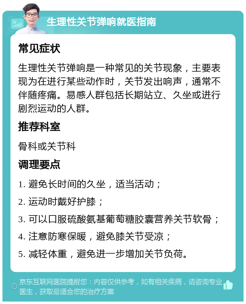 生理性关节弹响就医指南 常见症状 生理性关节弹响是一种常见的关节现象，主要表现为在进行某些动作时，关节发出响声，通常不伴随疼痛。易感人群包括长期站立、久坐或进行剧烈运动的人群。 推荐科室 骨科或关节科 调理要点 1. 避免长时间的久坐，适当活动； 2. 运动时戴好护膝； 3. 可以口服硫酸氨基葡萄糖胶囊营养关节软骨； 4. 注意防寒保暖，避免膝关节受凉； 5. 减轻体重，避免进一步增加关节负荷。