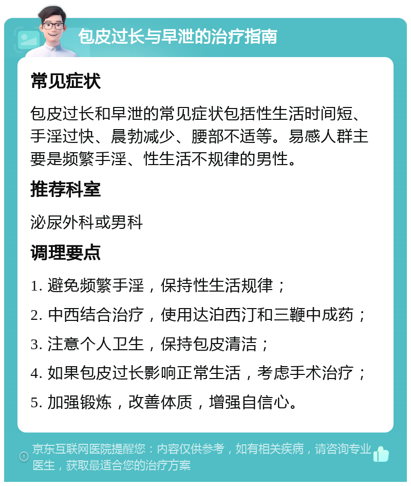 包皮过长与早泄的治疗指南 常见症状 包皮过长和早泄的常见症状包括性生活时间短、手淫过快、晨勃减少、腰部不适等。易感人群主要是频繁手淫、性生活不规律的男性。 推荐科室 泌尿外科或男科 调理要点 1. 避免频繁手淫，保持性生活规律； 2. 中西结合治疗，使用达泊西汀和三鞭中成药； 3. 注意个人卫生，保持包皮清洁； 4. 如果包皮过长影响正常生活，考虑手术治疗； 5. 加强锻炼，改善体质，增强自信心。