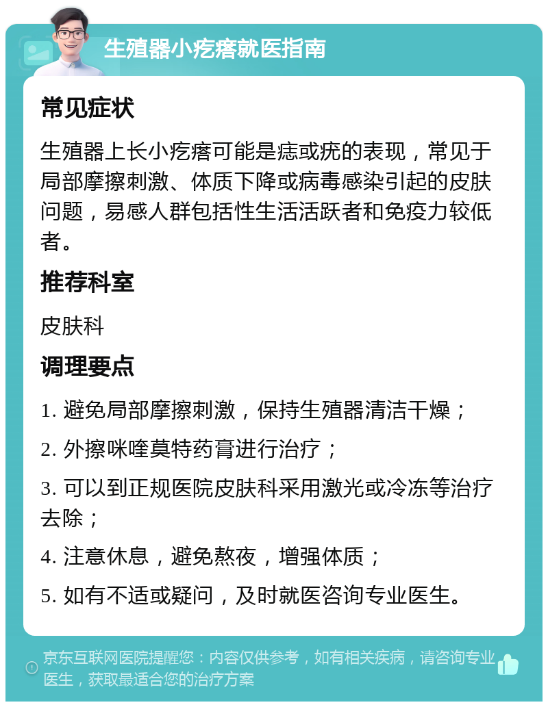 生殖器小疙瘩就医指南 常见症状 生殖器上长小疙瘩可能是痣或疣的表现，常见于局部摩擦刺激、体质下降或病毒感染引起的皮肤问题，易感人群包括性生活活跃者和免疫力较低者。 推荐科室 皮肤科 调理要点 1. 避免局部摩擦刺激，保持生殖器清洁干燥； 2. 外擦咪喹莫特药膏进行治疗； 3. 可以到正规医院皮肤科采用激光或冷冻等治疗去除； 4. 注意休息，避免熬夜，增强体质； 5. 如有不适或疑问，及时就医咨询专业医生。