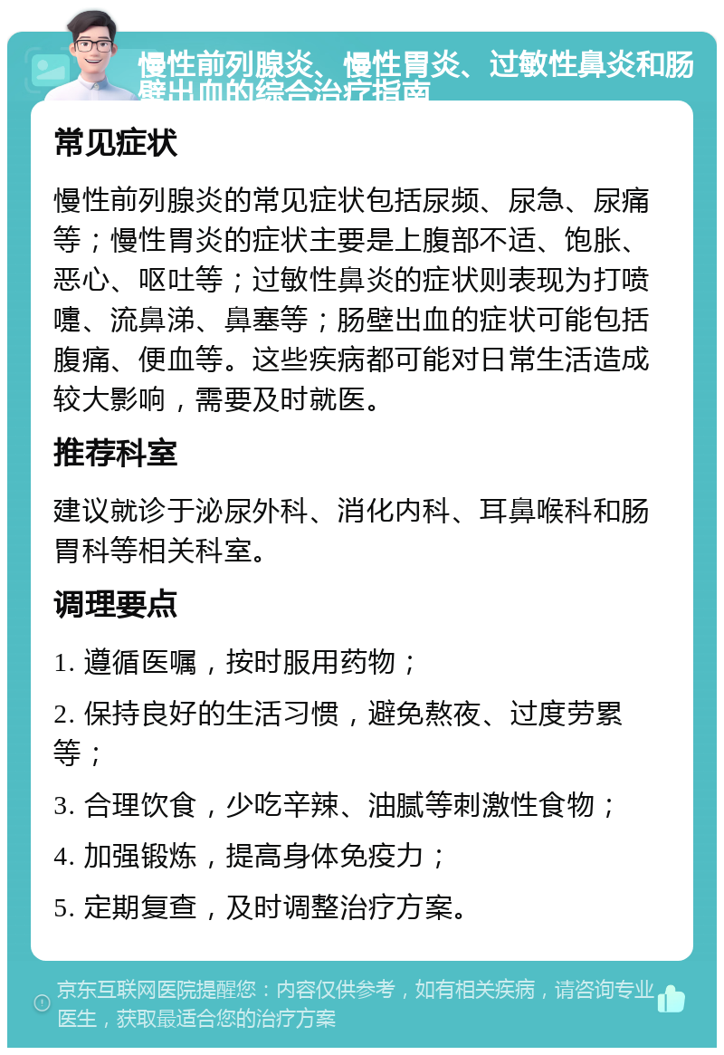 慢性前列腺炎、慢性胃炎、过敏性鼻炎和肠壁出血的综合治疗指南 常见症状 慢性前列腺炎的常见症状包括尿频、尿急、尿痛等；慢性胃炎的症状主要是上腹部不适、饱胀、恶心、呕吐等；过敏性鼻炎的症状则表现为打喷嚏、流鼻涕、鼻塞等；肠壁出血的症状可能包括腹痛、便血等。这些疾病都可能对日常生活造成较大影响，需要及时就医。 推荐科室 建议就诊于泌尿外科、消化内科、耳鼻喉科和肠胃科等相关科室。 调理要点 1. 遵循医嘱，按时服用药物； 2. 保持良好的生活习惯，避免熬夜、过度劳累等； 3. 合理饮食，少吃辛辣、油腻等刺激性食物； 4. 加强锻炼，提高身体免疫力； 5. 定期复查，及时调整治疗方案。