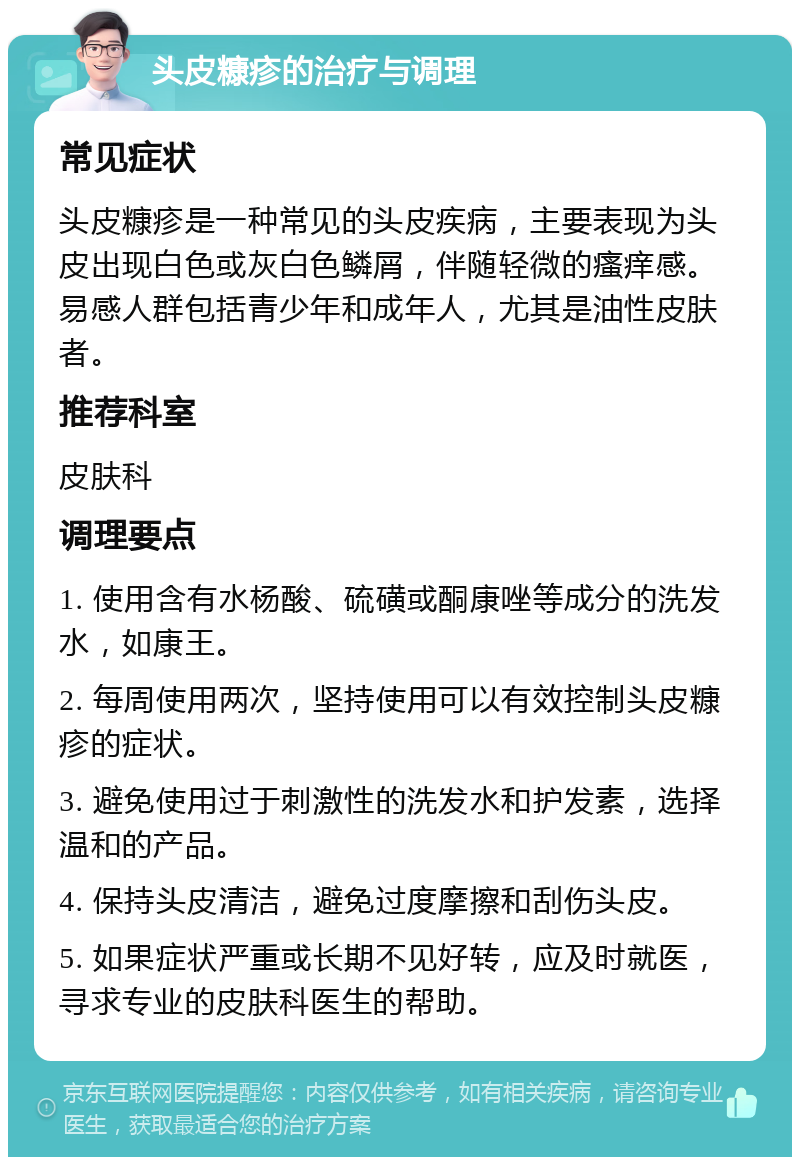 头皮糠疹的治疗与调理 常见症状 头皮糠疹是一种常见的头皮疾病，主要表现为头皮出现白色或灰白色鳞屑，伴随轻微的瘙痒感。易感人群包括青少年和成年人，尤其是油性皮肤者。 推荐科室 皮肤科 调理要点 1. 使用含有水杨酸、硫磺或酮康唑等成分的洗发水，如康王。 2. 每周使用两次，坚持使用可以有效控制头皮糠疹的症状。 3. 避免使用过于刺激性的洗发水和护发素，选择温和的产品。 4. 保持头皮清洁，避免过度摩擦和刮伤头皮。 5. 如果症状严重或长期不见好转，应及时就医，寻求专业的皮肤科医生的帮助。