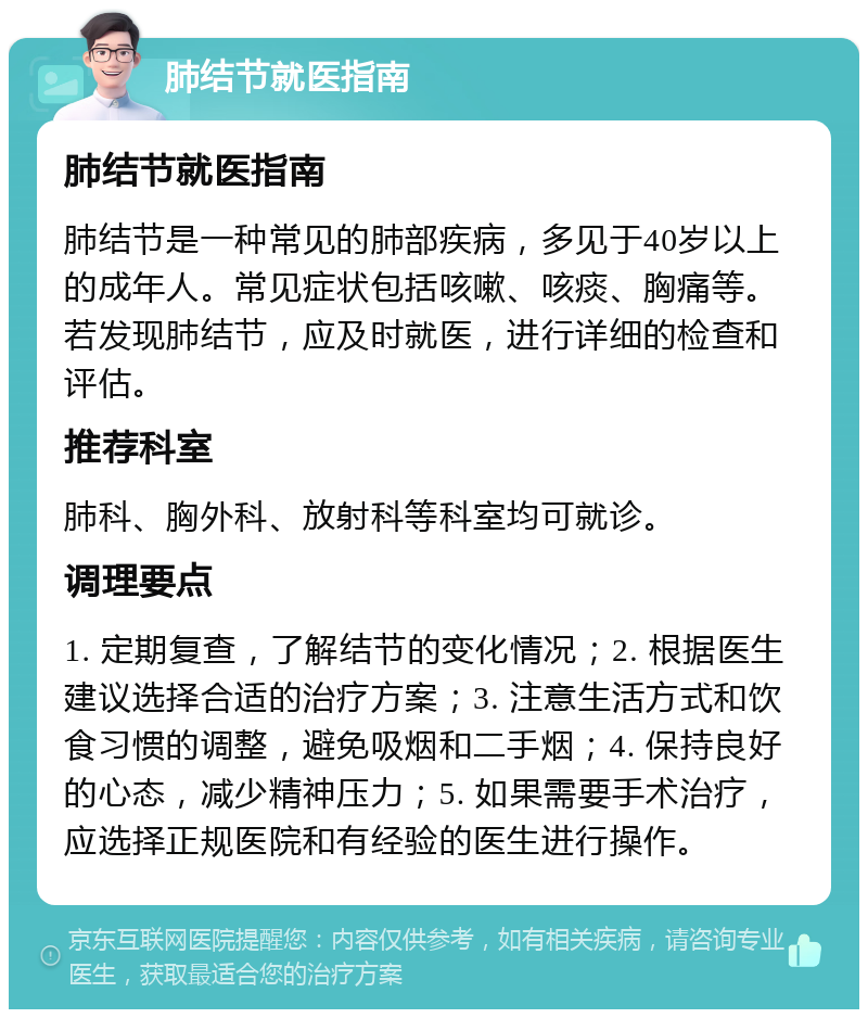 肺结节就医指南 肺结节就医指南 肺结节是一种常见的肺部疾病，多见于40岁以上的成年人。常见症状包括咳嗽、咳痰、胸痛等。若发现肺结节，应及时就医，进行详细的检查和评估。 推荐科室 肺科、胸外科、放射科等科室均可就诊。 调理要点 1. 定期复查，了解结节的变化情况；2. 根据医生建议选择合适的治疗方案；3. 注意生活方式和饮食习惯的调整，避免吸烟和二手烟；4. 保持良好的心态，减少精神压力；5. 如果需要手术治疗，应选择正规医院和有经验的医生进行操作。