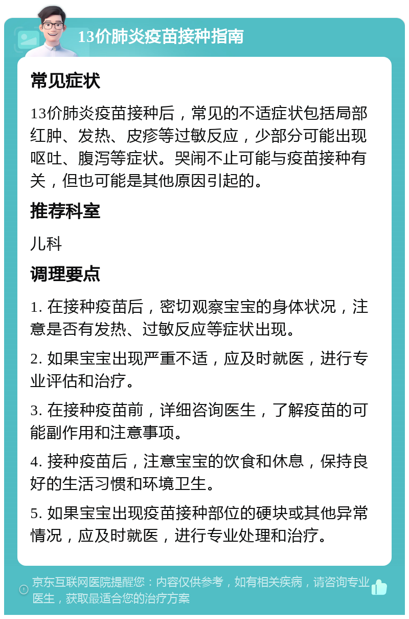 13价肺炎疫苗接种指南 常见症状 13价肺炎疫苗接种后，常见的不适症状包括局部红肿、发热、皮疹等过敏反应，少部分可能出现呕吐、腹泻等症状。哭闹不止可能与疫苗接种有关，但也可能是其他原因引起的。 推荐科室 儿科 调理要点 1. 在接种疫苗后，密切观察宝宝的身体状况，注意是否有发热、过敏反应等症状出现。 2. 如果宝宝出现严重不适，应及时就医，进行专业评估和治疗。 3. 在接种疫苗前，详细咨询医生，了解疫苗的可能副作用和注意事项。 4. 接种疫苗后，注意宝宝的饮食和休息，保持良好的生活习惯和环境卫生。 5. 如果宝宝出现疫苗接种部位的硬块或其他异常情况，应及时就医，进行专业处理和治疗。