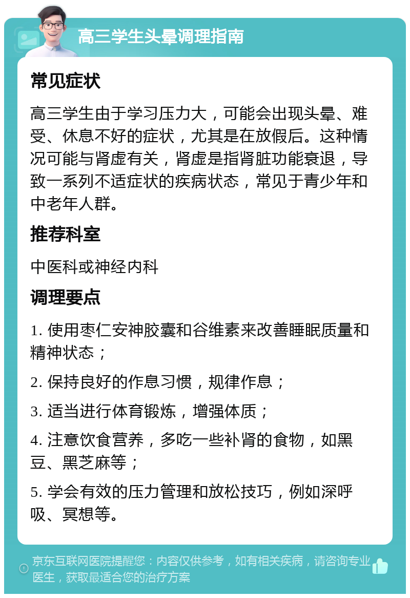 高三学生头晕调理指南 常见症状 高三学生由于学习压力大，可能会出现头晕、难受、休息不好的症状，尤其是在放假后。这种情况可能与肾虚有关，肾虚是指肾脏功能衰退，导致一系列不适症状的疾病状态，常见于青少年和中老年人群。 推荐科室 中医科或神经内科 调理要点 1. 使用枣仁安神胶囊和谷维素来改善睡眠质量和精神状态； 2. 保持良好的作息习惯，规律作息； 3. 适当进行体育锻炼，增强体质； 4. 注意饮食营养，多吃一些补肾的食物，如黑豆、黑芝麻等； 5. 学会有效的压力管理和放松技巧，例如深呼吸、冥想等。