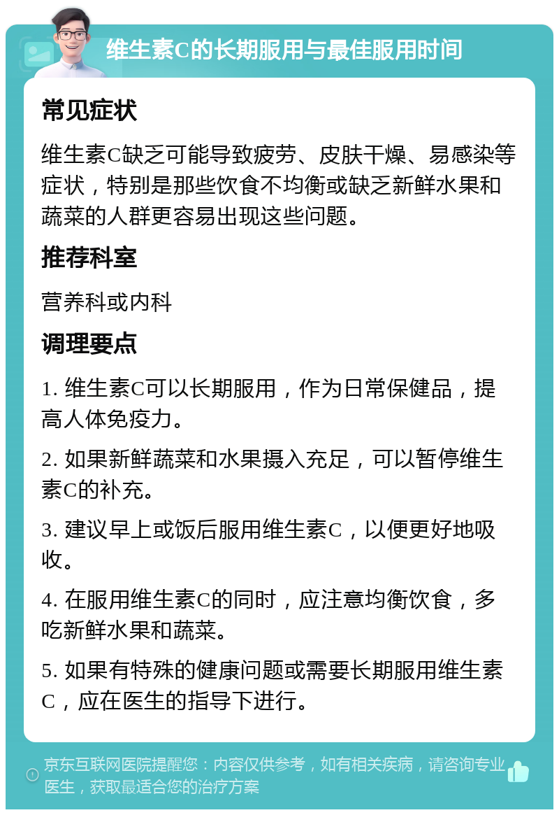 维生素C的长期服用与最佳服用时间 常见症状 维生素C缺乏可能导致疲劳、皮肤干燥、易感染等症状，特别是那些饮食不均衡或缺乏新鲜水果和蔬菜的人群更容易出现这些问题。 推荐科室 营养科或内科 调理要点 1. 维生素C可以长期服用，作为日常保健品，提高人体免疫力。 2. 如果新鲜蔬菜和水果摄入充足，可以暂停维生素C的补充。 3. 建议早上或饭后服用维生素C，以便更好地吸收。 4. 在服用维生素C的同时，应注意均衡饮食，多吃新鲜水果和蔬菜。 5. 如果有特殊的健康问题或需要长期服用维生素C，应在医生的指导下进行。