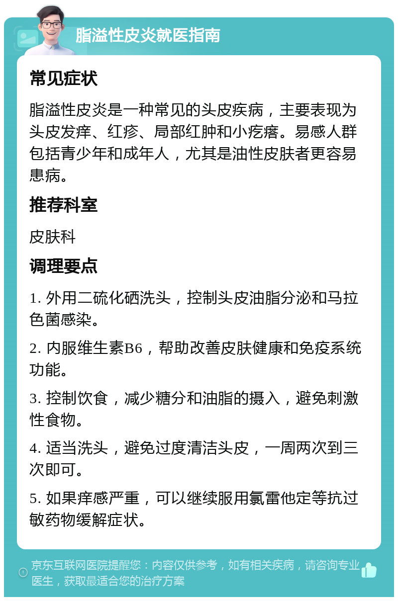 脂溢性皮炎就医指南 常见症状 脂溢性皮炎是一种常见的头皮疾病，主要表现为头皮发痒、红疹、局部红肿和小疙瘩。易感人群包括青少年和成年人，尤其是油性皮肤者更容易患病。 推荐科室 皮肤科 调理要点 1. 外用二硫化硒洗头，控制头皮油脂分泌和马拉色菌感染。 2. 内服维生素B6，帮助改善皮肤健康和免疫系统功能。 3. 控制饮食，减少糖分和油脂的摄入，避免刺激性食物。 4. 适当洗头，避免过度清洁头皮，一周两次到三次即可。 5. 如果痒感严重，可以继续服用氯雷他定等抗过敏药物缓解症状。