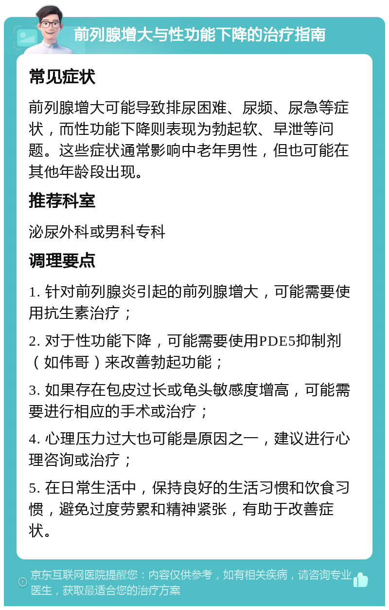 前列腺增大与性功能下降的治疗指南 常见症状 前列腺增大可能导致排尿困难、尿频、尿急等症状，而性功能下降则表现为勃起软、早泄等问题。这些症状通常影响中老年男性，但也可能在其他年龄段出现。 推荐科室 泌尿外科或男科专科 调理要点 1. 针对前列腺炎引起的前列腺增大，可能需要使用抗生素治疗； 2. 对于性功能下降，可能需要使用PDE5抑制剂（如伟哥）来改善勃起功能； 3. 如果存在包皮过长或龟头敏感度增高，可能需要进行相应的手术或治疗； 4. 心理压力过大也可能是原因之一，建议进行心理咨询或治疗； 5. 在日常生活中，保持良好的生活习惯和饮食习惯，避免过度劳累和精神紧张，有助于改善症状。