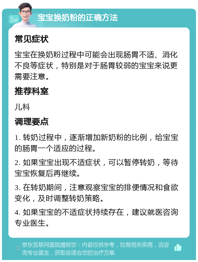 宝宝换奶粉的正确方法 常见症状 宝宝在换奶粉过程中可能会出现肠胃不适、消化不良等症状，特别是对于肠胃较弱的宝宝来说更需要注意。 推荐科室 儿科 调理要点 1. 转奶过程中，逐渐增加新奶粉的比例，给宝宝的肠胃一个适应的过程。 2. 如果宝宝出现不适症状，可以暂停转奶，等待宝宝恢复后再继续。 3. 在转奶期间，注意观察宝宝的排便情况和食欲变化，及时调整转奶策略。 4. 如果宝宝的不适症状持续存在，建议就医咨询专业医生。