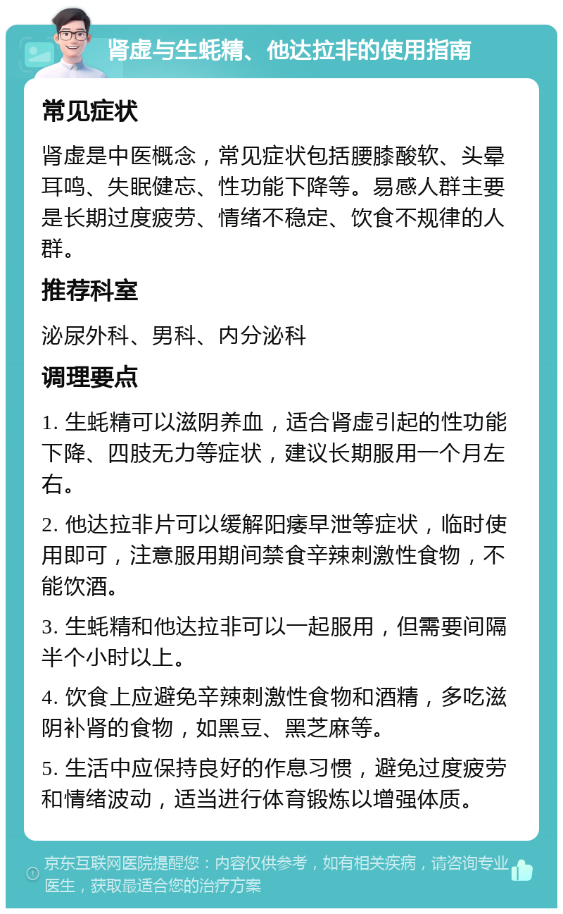 肾虚与生蚝精、他达拉非的使用指南 常见症状 肾虚是中医概念，常见症状包括腰膝酸软、头晕耳鸣、失眠健忘、性功能下降等。易感人群主要是长期过度疲劳、情绪不稳定、饮食不规律的人群。 推荐科室 泌尿外科、男科、内分泌科 调理要点 1. 生蚝精可以滋阴养血，适合肾虚引起的性功能下降、四肢无力等症状，建议长期服用一个月左右。 2. 他达拉非片可以缓解阳痿早泄等症状，临时使用即可，注意服用期间禁食辛辣刺激性食物，不能饮酒。 3. 生蚝精和他达拉非可以一起服用，但需要间隔半个小时以上。 4. 饮食上应避免辛辣刺激性食物和酒精，多吃滋阴补肾的食物，如黑豆、黑芝麻等。 5. 生活中应保持良好的作息习惯，避免过度疲劳和情绪波动，适当进行体育锻炼以增强体质。