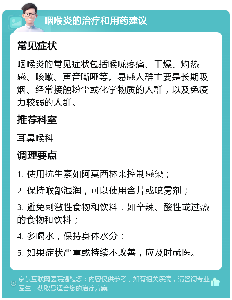 咽喉炎的治疗和用药建议 常见症状 咽喉炎的常见症状包括喉咙疼痛、干燥、灼热感、咳嗽、声音嘶哑等。易感人群主要是长期吸烟、经常接触粉尘或化学物质的人群，以及免疫力较弱的人群。 推荐科室 耳鼻喉科 调理要点 1. 使用抗生素如阿莫西林来控制感染； 2. 保持喉部湿润，可以使用含片或喷雾剂； 3. 避免刺激性食物和饮料，如辛辣、酸性或过热的食物和饮料； 4. 多喝水，保持身体水分； 5. 如果症状严重或持续不改善，应及时就医。