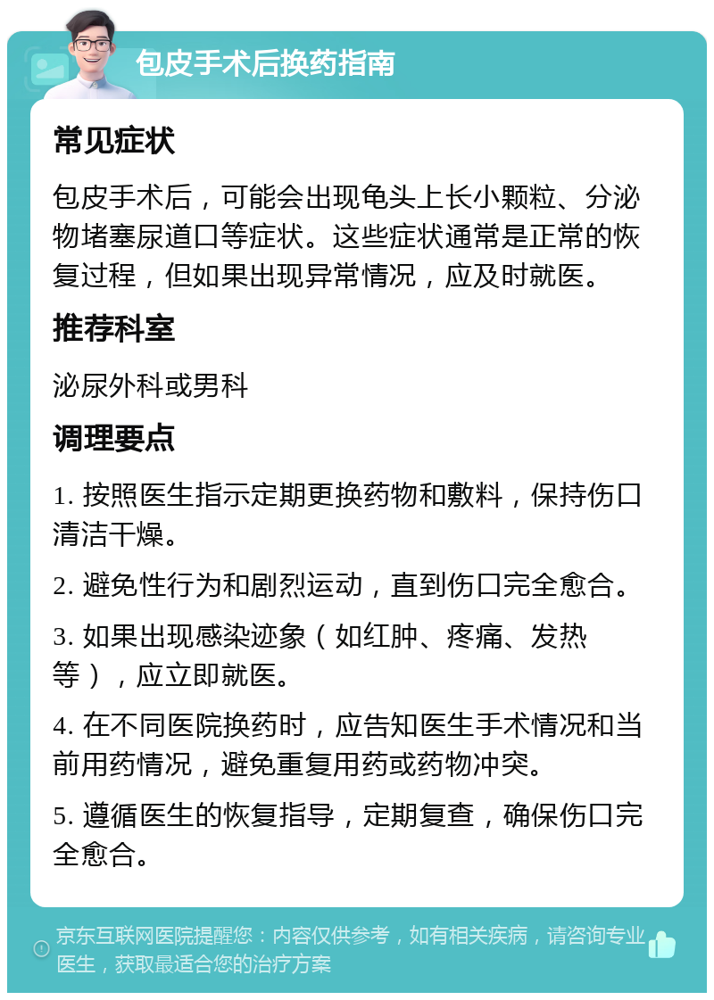 包皮手术后换药指南 常见症状 包皮手术后，可能会出现龟头上长小颗粒、分泌物堵塞尿道口等症状。这些症状通常是正常的恢复过程，但如果出现异常情况，应及时就医。 推荐科室 泌尿外科或男科 调理要点 1. 按照医生指示定期更换药物和敷料，保持伤口清洁干燥。 2. 避免性行为和剧烈运动，直到伤口完全愈合。 3. 如果出现感染迹象（如红肿、疼痛、发热等），应立即就医。 4. 在不同医院换药时，应告知医生手术情况和当前用药情况，避免重复用药或药物冲突。 5. 遵循医生的恢复指导，定期复查，确保伤口完全愈合。