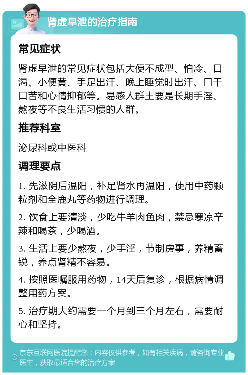 肾虚早泄的治疗指南 常见症状 肾虚早泄的常见症状包括大便不成型、怕冷、口渴、小便黄、手足出汗、晚上睡觉时出汗、口干口苦和心情抑郁等。易感人群主要是长期手淫、熬夜等不良生活习惯的人群。 推荐科室 泌尿科或中医科 调理要点 1. 先滋阴后温阳，补足肾水再温阳，使用中药颗粒剂和全鹿丸等药物进行调理。 2. 饮食上要清淡，少吃牛羊肉鱼肉，禁忌寒凉辛辣和喝茶，少喝酒。 3. 生活上要少熬夜，少手淫，节制房事，养精蓄锐，养点肾精不容易。 4. 按照医嘱服用药物，14天后复诊，根据病情调整用药方案。 5. 治疗期大约需要一个月到三个月左右，需要耐心和坚持。