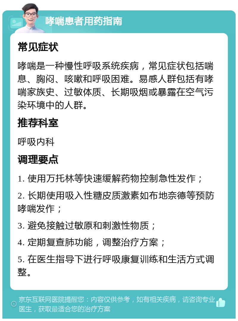 哮喘患者用药指南 常见症状 哮喘是一种慢性呼吸系统疾病，常见症状包括喘息、胸闷、咳嗽和呼吸困难。易感人群包括有哮喘家族史、过敏体质、长期吸烟或暴露在空气污染环境中的人群。 推荐科室 呼吸内科 调理要点 1. 使用万托林等快速缓解药物控制急性发作； 2. 长期使用吸入性糖皮质激素如布地奈德等预防哮喘发作； 3. 避免接触过敏原和刺激性物质； 4. 定期复查肺功能，调整治疗方案； 5. 在医生指导下进行呼吸康复训练和生活方式调整。